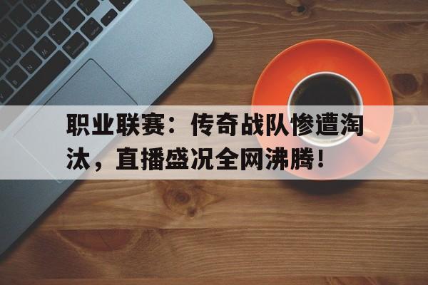 职业联赛：传奇战队惨遭淘汰，直播盛况全网沸腾！