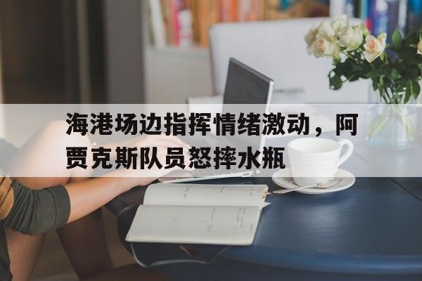 海港场边指挥情绪激动，阿贾克斯队员怒摔水瓶