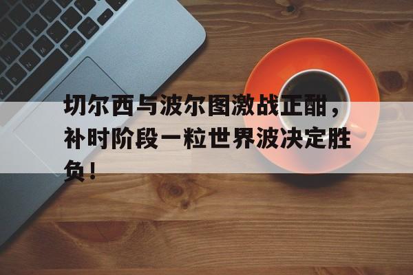 切尔西与波尔图激战正酣，补时阶段一粒世界波决定胜负！