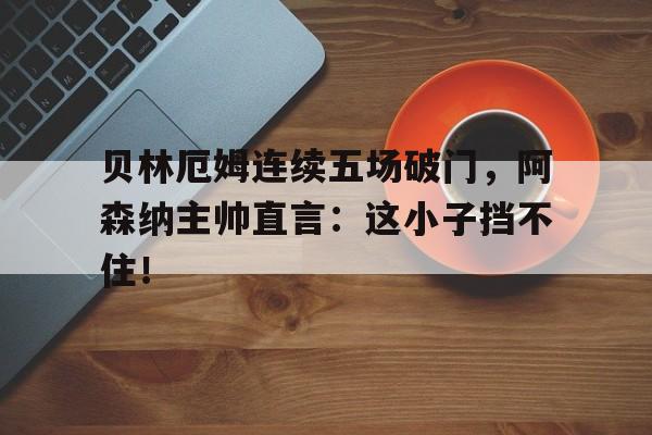 贝林厄姆连续五场破门，阿森纳主帅直言：这小子挡不住！贝林厄姆个人简历
