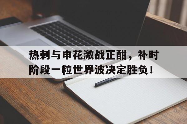 热刺与申花激战正酣，补时阶段一粒世界波决定胜负！
