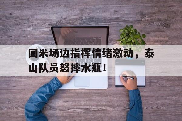 国米场边指挥情绪激动，泰山队员怒摔水瓶！泰山球迷