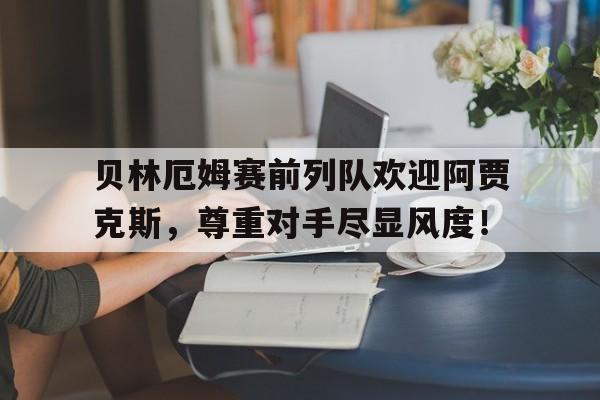 贝林厄姆赛前列队欢迎阿贾克斯，尊重对手尽显风度！