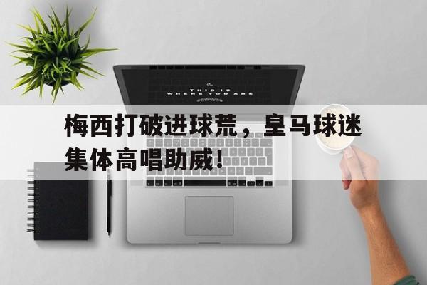 梅西打破进球荒，皇马球迷集体高唱助威！梅西向皇马球迷亮球衣