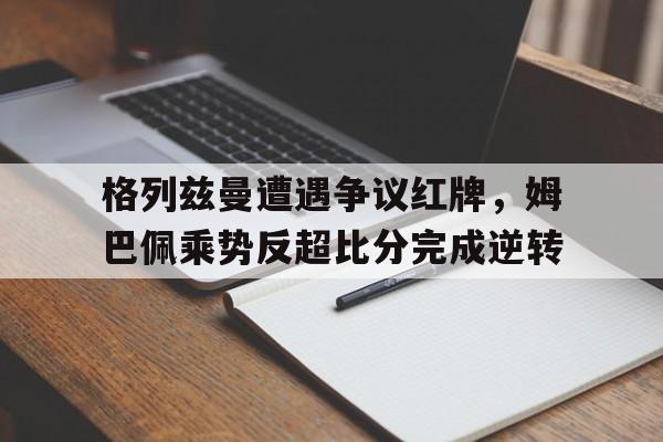 格列兹曼遭遇争议红牌，姆巴佩乘势反超比分完成逆转